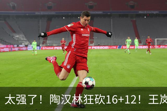 太强了！陶汉林狂砍16+12！王岚嵚零失误封神，山东力克天津